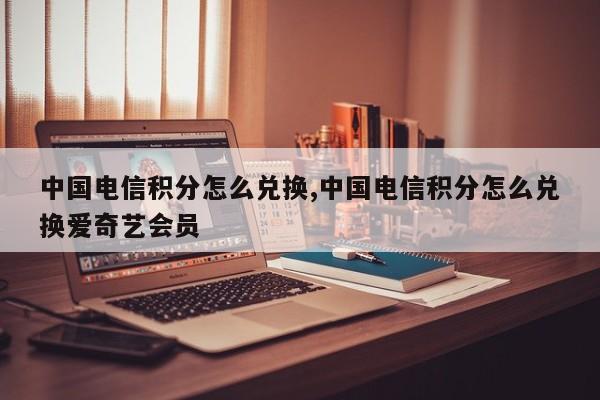 中国电信积分怎么兑换,中国电信积分怎么兑换爱奇艺会员