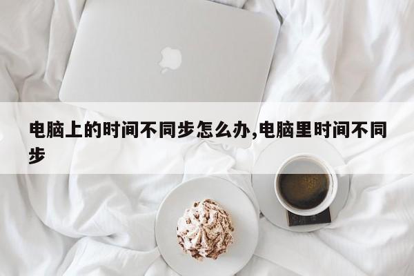 电脑上的时间不同步怎么办,电脑里时间不同步