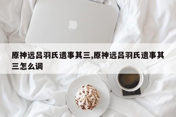 原神远吕羽氏遗事其三,原神远吕羽氏遗事其三怎么调