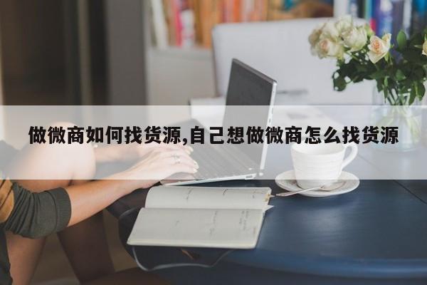 做微商如何找货源,自己想做微商怎么找货源