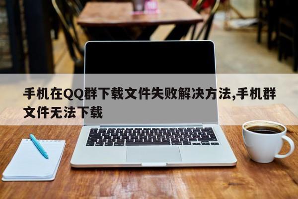 手机在QQ群下载文件失败解决方法,手机群文件无法下载