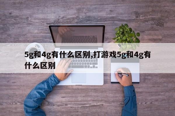 5g和4g有什么区别,打游戏5g和4g有什么区别