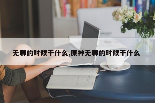 无聊的时候干什么,原神无聊的时候干什么