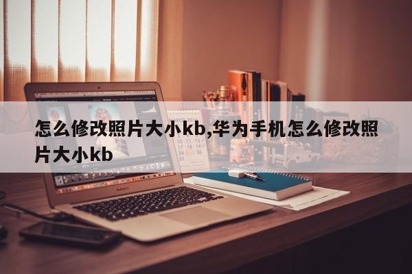 怎么修改照片大小kb,华为手机怎么修改照片大小kb