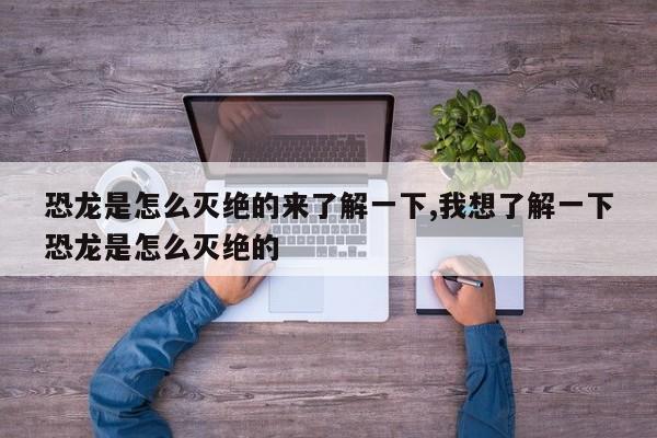 恐龙是怎么灭绝的来了解一下,我想了解一下恐龙是怎么灭绝的