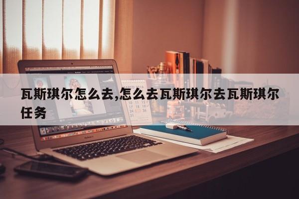 瓦斯琪尔怎么去,怎么去瓦斯琪尔去瓦斯琪尔任务