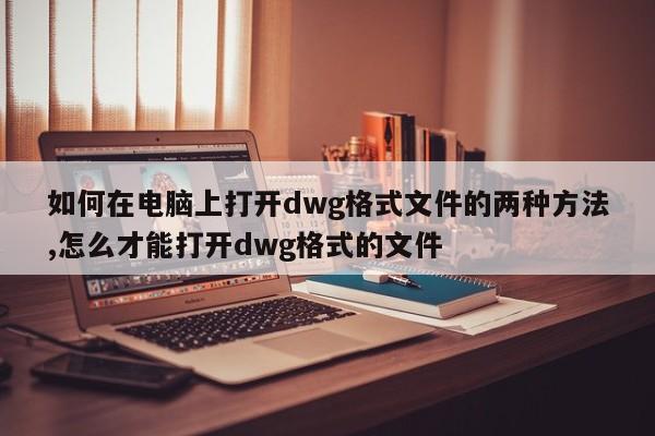 如何在电脑上打开dwg格式文件的两种方法,怎么才能打开dwg格式的文件
