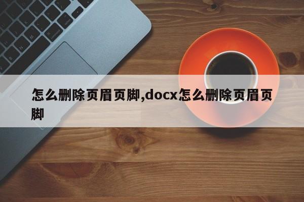 怎么删除页眉页脚,docx怎么删除页眉页脚