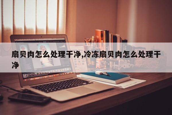 扇贝肉怎么处理干净,冷冻扇贝肉怎么处理干净