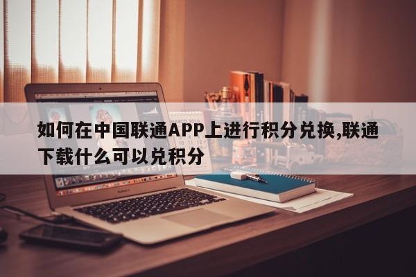 如何在中国联通APP上进行积分兑换,联通下载什么可以兑积分